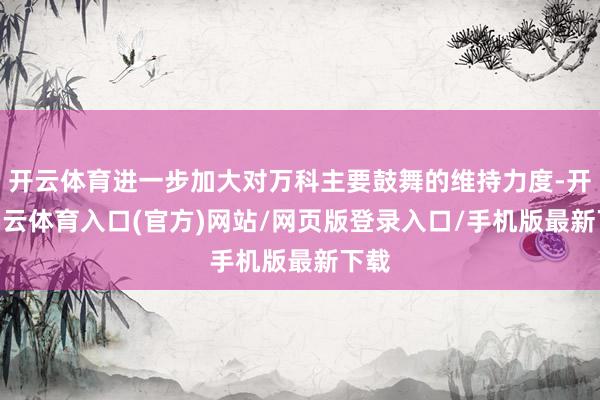 开云体育进一步加大对万科主要鼓舞的维持力度-开yun云体育入口(官方)网站/网页版登录入口/手机版最新下载