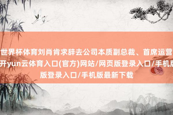 世界杯体育刘肖肯求辞去公司本质副总裁、首席运营官等职务-开yun云体育入口(官方)网站/网页版登录入口/手机版最新下载