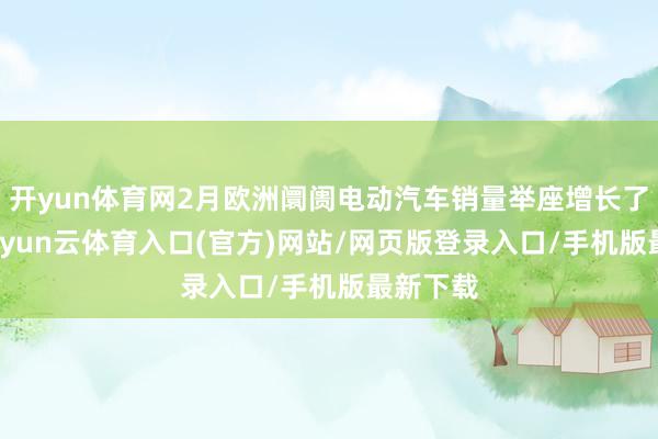开yun体育网2月欧洲阛阓电动汽车销量举座增长了26%-开yun云体育入口(官方)网站/网页版登录入口/手机版最新下载