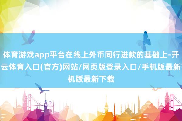 体育游戏app平台在线上外币同行进款的基础上-开yun云体育入口(官方)网站/网页版登录入口/手机版最新下载