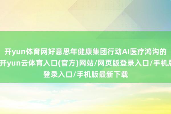 开yun体育网好意思年健康集团行动AI医疗鸿沟的领军企业-开yun云体育入口(官方)网站/网页版登录入口/手机版最新下载