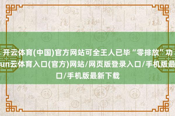 开云体育(中国)官方网站可全王人已毕“零排放”功课-开yun云体育入口(官方)网站/网页版登录入口/手机版最新下载