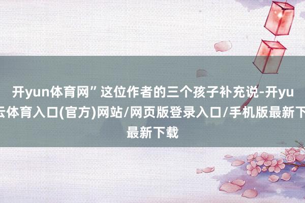 开yun体育网”这位作者的三个孩子补充说-开yun云体育入口(官方)网站/网页版登录入口/手机版最新下载