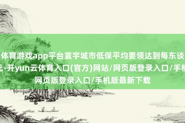 体育游戏app平台寰宇城市低保平均要领达到每东谈主每月798元-开yun云体育入口(官方)网站/网页版登录入口/手机版最新下载