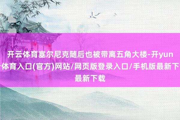 开云体育塞尔尼克随后也被带离五角大楼-开yun云体育入口(官方)网站/网页版登录入口/手机版最新下载
