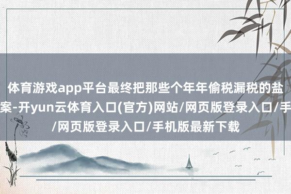 体育游戏app平台最终把那些个年年偷税漏税的盐商们皆缉捕归案-开yun云体育入口(官方)网站/网页版登录入口/手机版最新下载