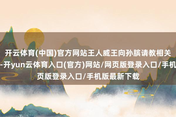 开云体育(中国)官方网站王人威王向孙膑请教相关兵法的事儿-开yun云体育入口(官方)网站/网页版登录入口/手机版最新下载