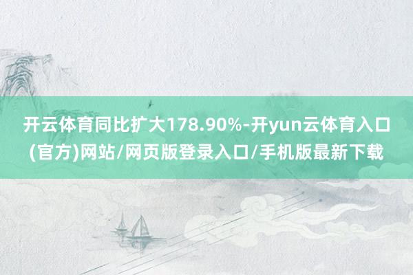 开云体育同比扩大178.90%-开yun云体育入口(官方)网站/网页版登录入口/手机版最新下载