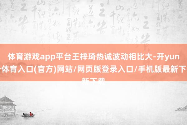 体育游戏app平台王梓琦热诚波动相比大-开yun云体育入口(官方)网站/网页版登录入口/手机版最新下载