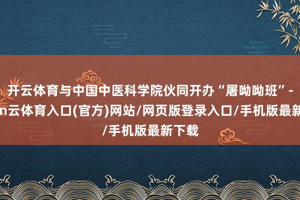 开云体育与中国中医科学院伙同开办“屠呦呦班”-开yun云体育入口(官方)网站/网页版登录入口/手机版最新下载