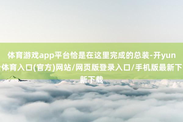 体育游戏app平台恰是在这里完成的总装-开yun云体育入口(官方)网站/网页版登录入口/手机版最新下载