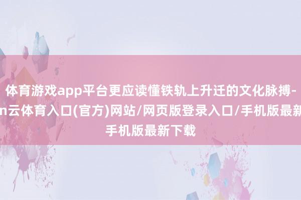 体育游戏app平台更应读懂铁轨上升迁的文化脉搏-开yun云体育入口(官方)网站/网页版登录入口/手机版最新下载