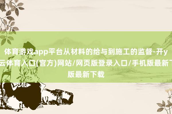 体育游戏app平台从材料的给与到施工的监督-开yun云体育入口(官方)网站/网页版登录入口/手机版最新下载
