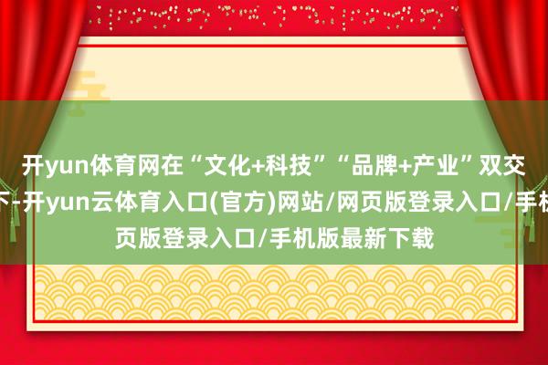 开yun体育网在“文化+科技”“品牌+产业”双交融发展想路下-开yun云体育入口(官方)网站/网页版登录入口/手机版最新下载