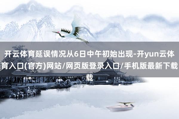 开云体育延误情况从6日中午初始出现-开yun云体育入口(官方)网站/网页版登录入口/手机版最新下载