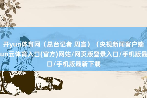 开yun体育网（总台记者 周宣）（央视新闻客户端）-开yun云体育入口(官方)网站/网页版登录入口/手机版最新下载