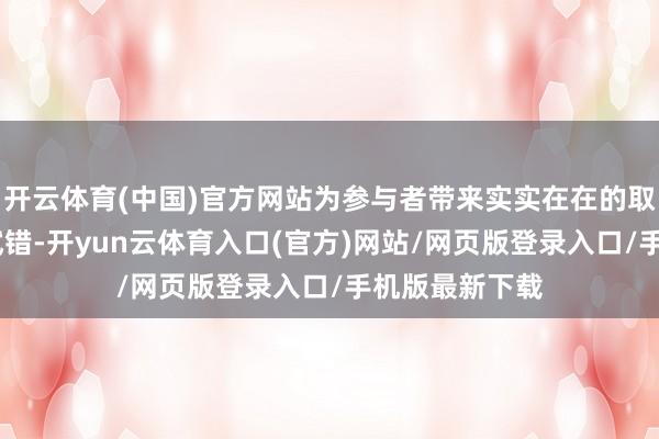 开云体育(中国)官方网站为参与者带来实实在在的取得感!零本钱试错-开yun云体育入口(官方)网站/网页版登录入口/手机版最新下载
