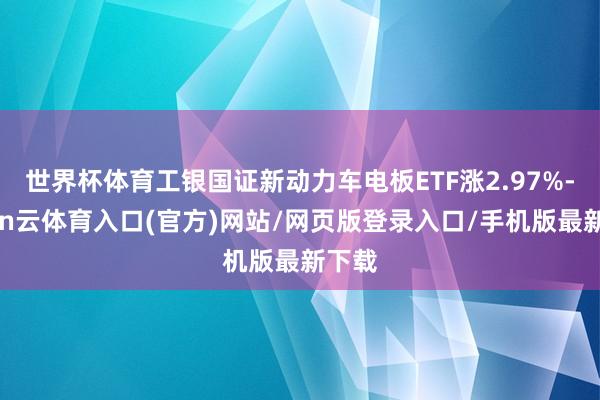 世界杯体育工银国证新动力车电板ETF涨2.97%-开yun云体育入口(官方)网站/网页版登录入口/手机版最新下载