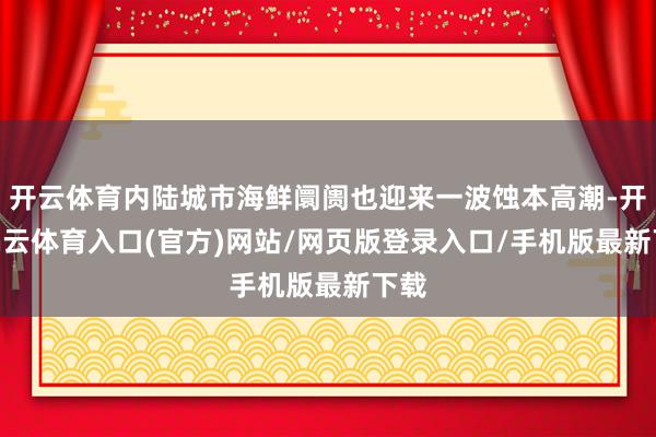 开云体育内陆城市海鲜阛阓也迎来一波蚀本高潮-开yun云体育入口(官方)网站/网页版登录入口/手机版最新下载