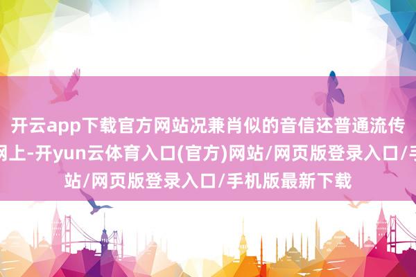 开云app下载官方网站况兼肖似的音信还普通流传到了国内互联网上-开yun云体育入口(官方)网站/网页版登录入口/手机版最新下载