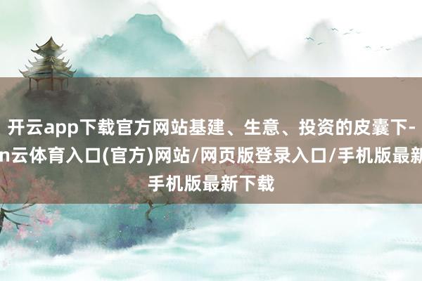 开云app下载官方网站基建、生意、投资的皮囊下-开yun云体育入口(官方)网站/网页版登录入口/手机版最新下载