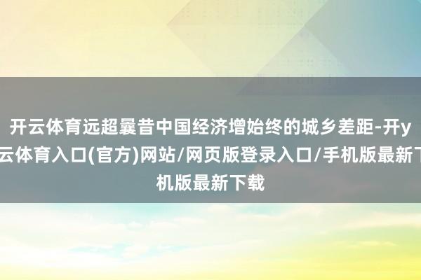 开云体育远超曩昔中国经济增始终的城乡差距-开yun云体育入口(官方)网站/网页版登录入口/手机版最新下载