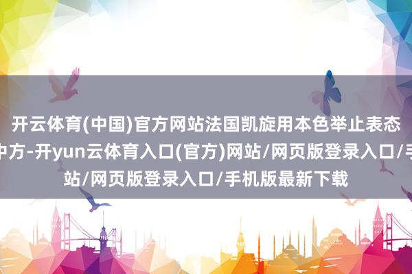 开云体育(中国)官方网站法国凯旋用本色举止表态：马克龙致电中方-开yun云体育入口(官方)网站/网页版登录入口/手机版最新下载