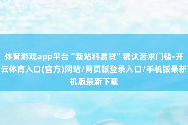 体育游戏app平台“新站科易贷”镌汰苦求门槛-开yun云体育入口(官方)网站/网页版登录入口/手机版最新下载