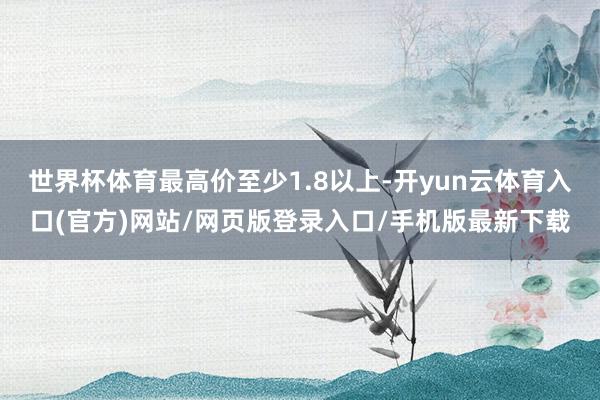 世界杯体育最高价至少1.8以上-开yun云体育入口(官方)网站/网页版登录入口/手机版最新下载