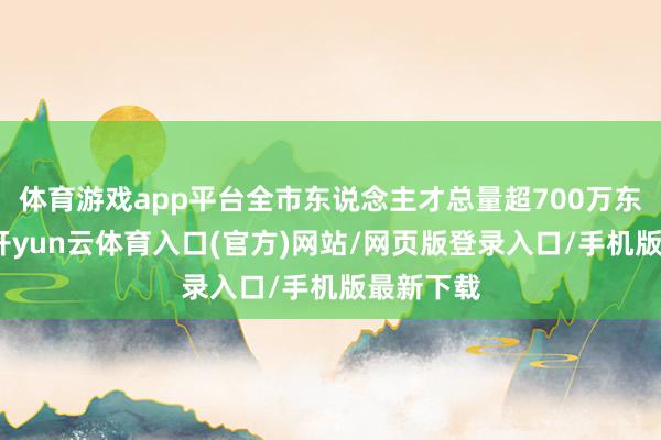 体育游戏app平台全市东说念主才总量超700万东说念主-开yun云体育入口(官方)网站/网页版登录入口/手机版最新下载