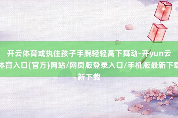 开云体育或执住孩子手腕轻轻高下舞动-开yun云体育入口(官方)网站/网页版登录入口/手机版最新下载