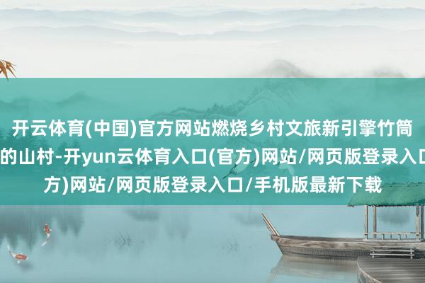 开云体育(中国)官方网站燃烧乡村文旅新引擎竹筒坦不仅是一个世俗的山村-开yun云体育入口(官方)网站/网页版登录入口/手机版最新下载