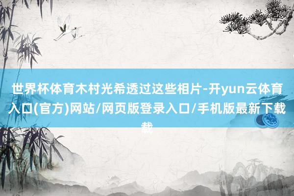 世界杯体育木村光希透过这些相片-开yun云体育入口(官方)网站/网页版登录入口/手机版最新下载