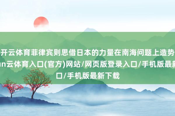 开云体育菲律宾则思借日本的力量在南海问题上造势-开yun云体育入口(官方)网站/网页版登录入口/手机版最新下载