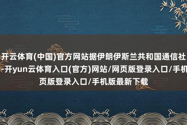 开云体育(中国)官方网站据伊朗伊斯兰共和国通信社18日报说念-开yun云体育入口(官方)网站/网页版登录入口/手机版最新下载