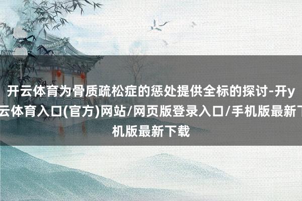 开云体育为骨质疏松症的惩处提供全标的探讨-开yun云体育入口(官方)网站/网页版登录入口/手机版最新下载