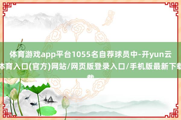 体育游戏app平台1055名自荐球员中-开yun云体育入口(官方)网站/网页版登录入口/手机版最新下载