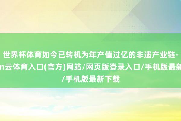 世界杯体育如今已转机为年产值过亿的非遗产业链-开yun云体育入口(官方)网站/网页版登录入口/手机版最新下载