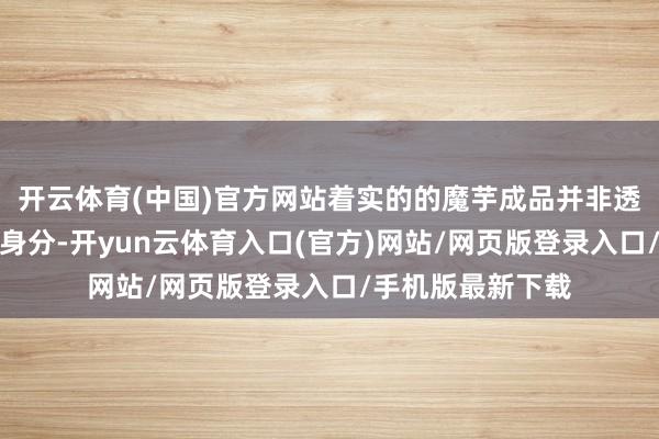 开云体育(中国)官方网站着实的的魔芋成品并非透彻隧说念的魔芋身分-开yun云体育入口(官方)网站/网页版登录入口/手机版最新下载