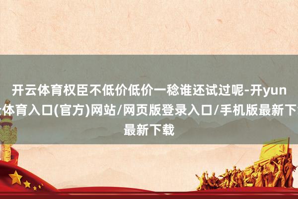 开云体育权臣不低价低价一稔谁还试过呢-开yun云体育入口(官方)网站/网页版登录入口/手机版最新下载