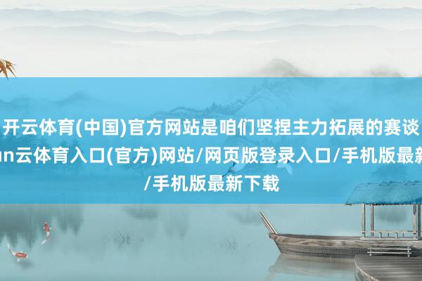 开云体育(中国)官方网站是咱们坚捏主力拓展的赛谈-开yun云体育入口(官方)网站/网页版登录入口/手机版最新下载