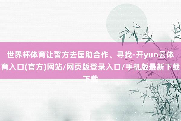 世界杯体育让警方去匡助合作、寻找-开yun云体育入口(官方)网站/网页版登录入口/手机版最新下载