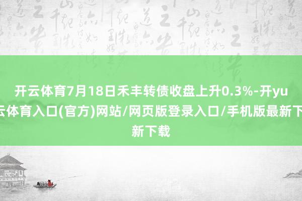 开云体育7月18日禾丰转债收盘上升0.3%-开yun云体育入口(官方)网站/网页版登录入口/手机版最新下载