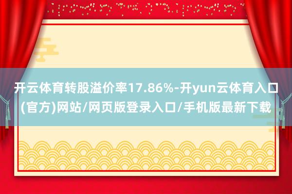 开云体育转股溢价率17.86%-开yun云体育入口(官方)网站/网页版登录入口/手机版最新下载