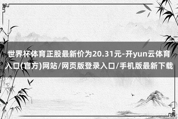 世界杯体育正股最新价为20.31元-开yun云体育入口(官方)网站/网页版登录入口/手机版最新下载