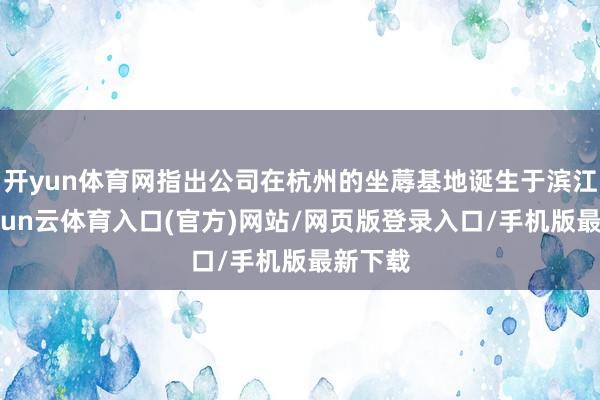 开yun体育网指出公司在杭州的坐蓐基地诞生于滨江区-开yun云体育入口(官方)网站/网页版登录入口/手机版最新下载