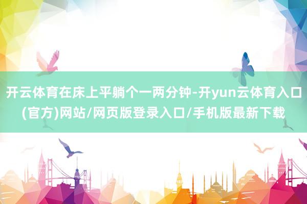 开云体育在床上平躺个一两分钟-开yun云体育入口(官方)网站/网页版登录入口/手机版最新下载