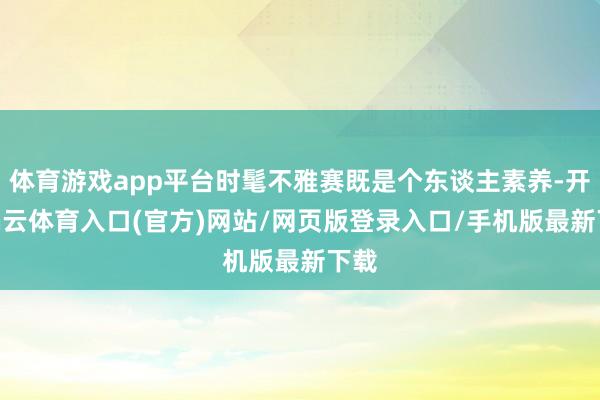 体育游戏app平台时髦不雅赛既是个东谈主素养-开yun云体育入口(官方)网站/网页版登录入口/手机版最新下载