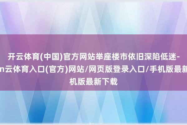 开云体育(中国)官方网站 举座楼市依旧深陷低迷-开yun云体育入口(官方)网站/网页版登录入口/手机版最新下载