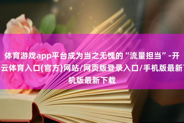 体育游戏app平台成为当之无愧的“流量担当”-开yun云体育入口(官方)网站/网页版登录入口/手机版最新下载